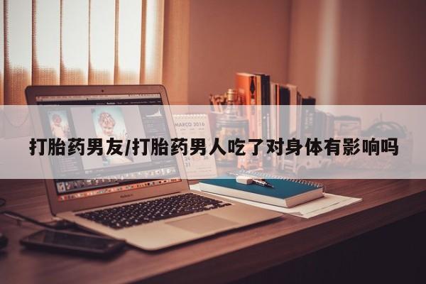 售米非司酮片包邮打胎药男友/打胎药男人吃了对身体有影响吗