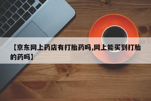 售米非司酮片包邮【京东网上药店有打胎药吗,网上能买到打胎的药吗】