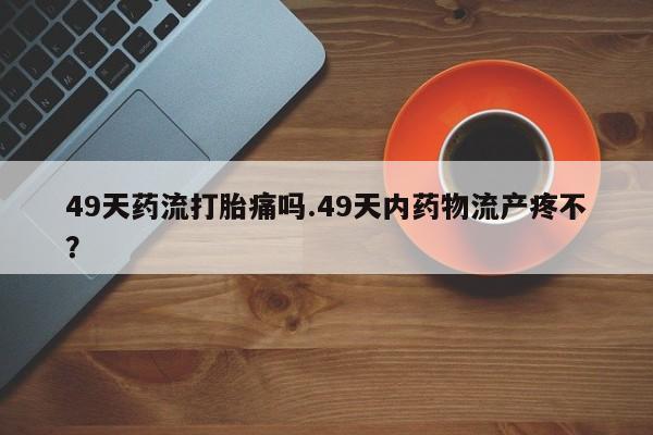 售米非司酮片包邮49天药流打胎痛吗.49天内药物流产疼不？