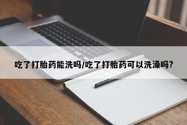 售米非司酮片包邮吃了打胎药能洗吗/吃了打胎药可以洗澡吗?