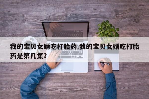 售米非司酮片包邮我的宝贝女婿吃打胎药.我的宝贝女婿吃打胎药是第几集?