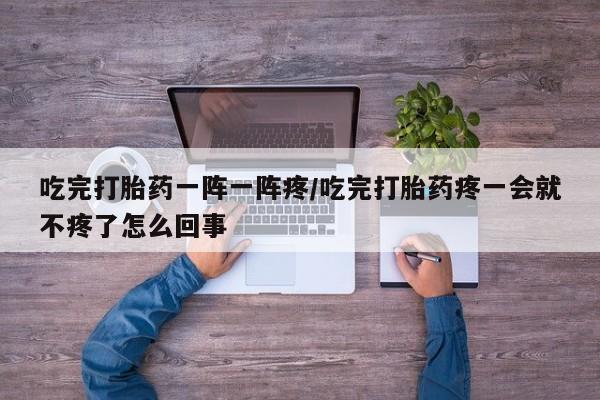 售米非司酮片包邮吃完打胎药一阵一阵疼/吃完打胎药疼一会就不疼了怎么回事