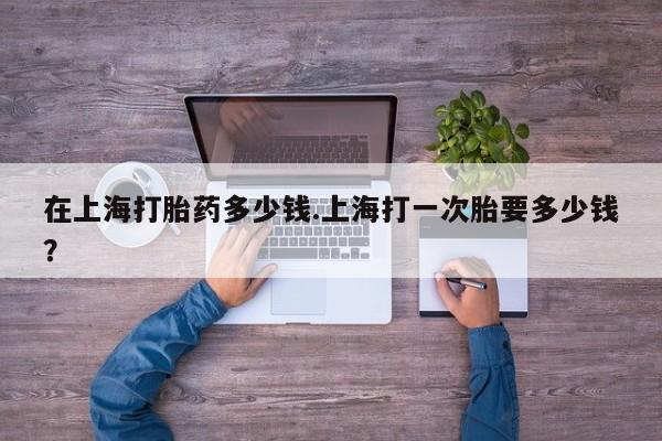 售米非司酮片包邮在上海打胎药多少钱.上海打一次胎要多少钱？