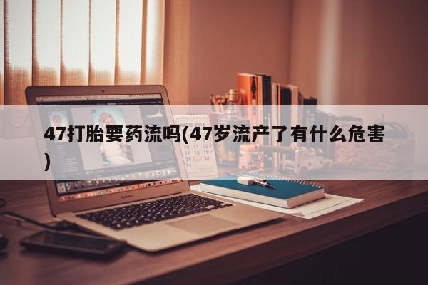 售米非司酮片包邮47打胎要药流吗(47岁流产了有什么危害)