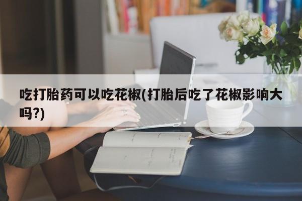 售米非司酮片包邮吃打胎药可以吃花椒(打胎后吃了花椒影响大吗?)