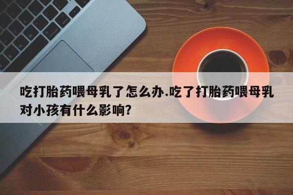 售米非司酮片包邮吃打胎药喂母乳了怎么办.吃了打胎药喂母乳对小孩有什么影响？