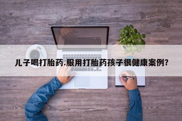 售米非司酮片包邮儿子喝打胎药.服用打胎药孩子很健康案例？