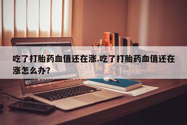 售米非司酮片包邮吃了打胎药血值还在涨.吃了打胎药血值还在涨怎么办？