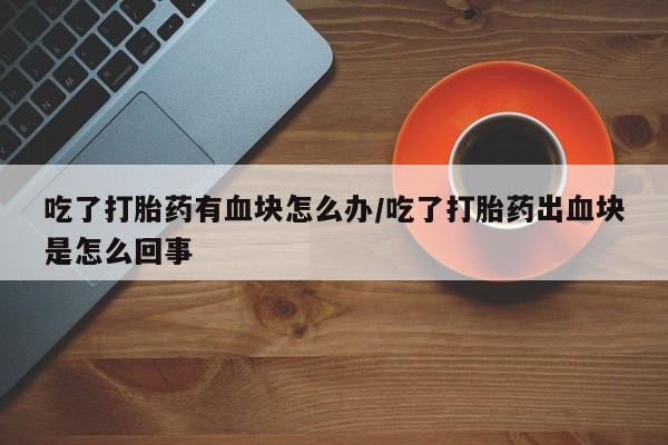 售米非司酮片包邮吃了打胎药有血块怎么办/吃了打胎药出血块是怎么回事