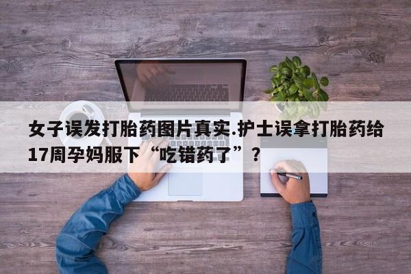 售米非司酮片包邮女子误发打胎药图片真实.护士误拿打胎药给17周孕妈服下“吃错药了”？