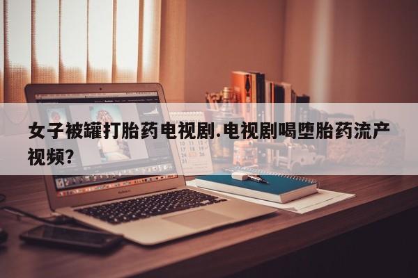 售米非司酮片包邮女子被罐打胎药电视剧.电视剧喝堕胎药流产视频？