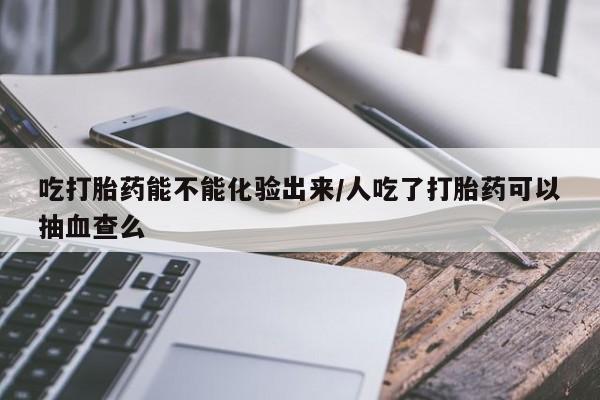 售米非司酮片包邮吃打胎药能不能化验出来/人吃了打胎药可以抽血查么