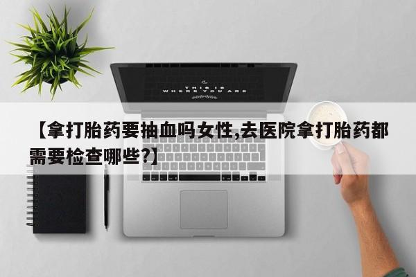 售米非司酮片包邮【拿打胎药要抽血吗女性,去医院拿打胎药都需要检查哪些?】