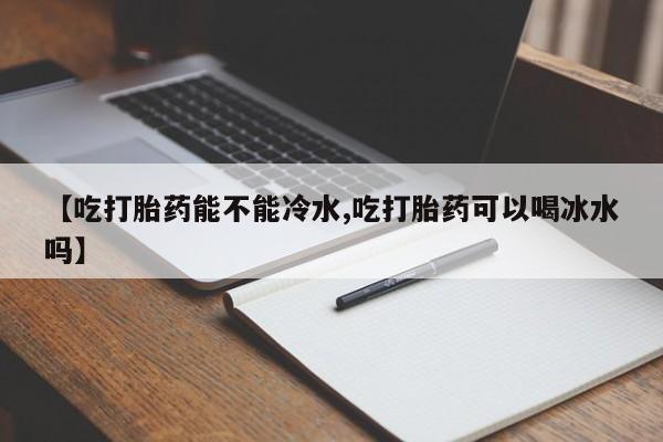 售米非司酮片包邮【吃打胎药能不能冷水,吃打胎药可以喝冰水吗】