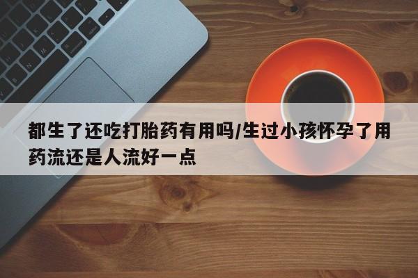 售米非司酮片包邮都生了还吃打胎药有用吗/生过小孩怀孕了用药流还是人流好一点