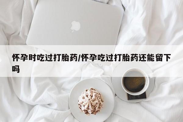 售米非司酮片包邮怀孕时吃过打胎药/怀孕吃过打胎药还能留下吗
