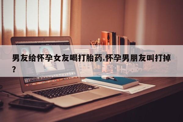 售米非司酮片包邮男友给怀孕女友喝打胎药.怀孕男朋友叫打掉？
