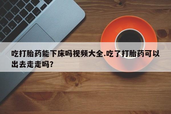 售米非司酮片包邮吃打胎药能下床吗视频大全.吃了打胎药可以出去走走吗？