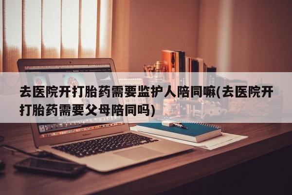售米非司酮片包邮去医院开打胎药需要监护人陪同嘛(去医院开打胎药需要父母陪同吗)