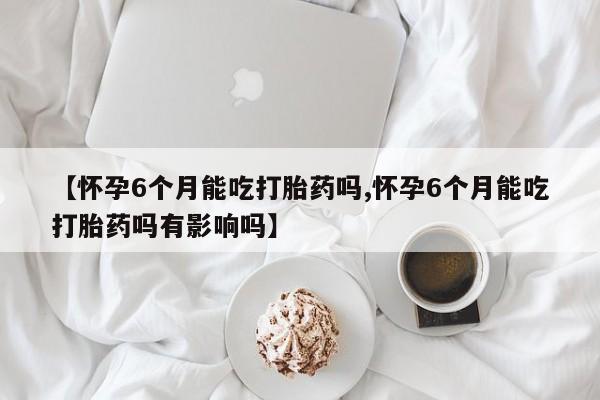 售米非司酮片包邮【怀孕6个月能吃打胎药吗,怀孕6个月能吃打胎药吗有影响吗】
