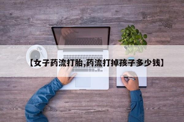 售米非司酮片包邮【女子药流打胎,药流打掉孩子多少钱】