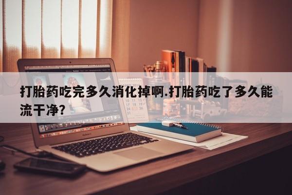 售米非司酮片包邮打胎药吃完多久消化掉啊.打胎药吃了多久能流干净？