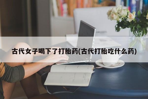 售米非司酮片包邮古代女子喝下了打胎药(古代打胎吃什么药)