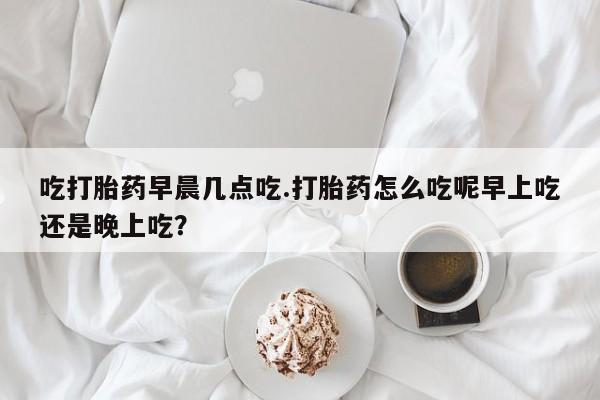 售米非司酮片包邮吃打胎药早晨几点吃.打胎药怎么吃呢早上吃还是晚上吃？