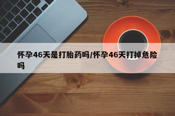 售米非司酮片包邮怀孕46天是打胎药吗/怀孕46天打掉危险吗