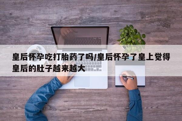 售米非司酮片包邮皇后怀孕吃打胎药了吗/皇后怀孕了皇上觉得皇后的肚子越来越大