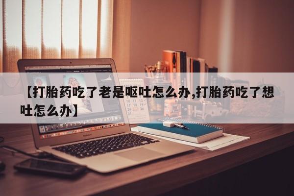 售米非司酮片包邮【打胎药吃了老是呕吐怎么办,打胎药吃了想吐怎么办】