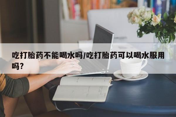 售米非司酮片包邮吃打胎药不能喝水吗/吃打胎药可以喝水服用吗?
