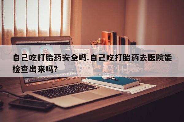 售米非司酮片包邮自己吃打胎药安全吗.自己吃打胎药去医院能检查出来吗？