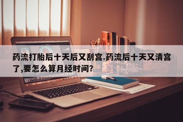 售米非司酮片包邮药流打胎后十天后又刮宫.药流后十天又清宫了,要怎么算月经时间?
