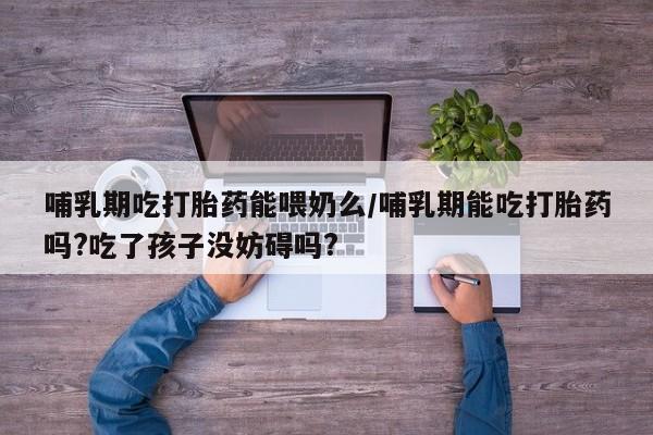 售米非司酮片包邮哺乳期吃打胎药能喂奶么/哺乳期能吃打胎药吗?吃了孩子没妨碍吗?