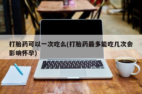 售米非司酮片包邮打胎药可以一次吃么(打胎药最多能吃几次会影响怀孕)