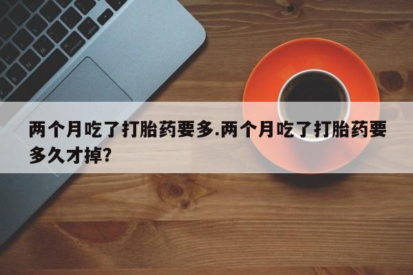 售米非司酮片包邮两个月吃了打胎药要多.两个月吃了打胎药要多久才掉？