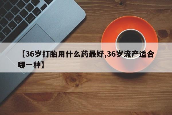 售米非司酮片包邮【36岁打胎用什么药最好,36岁流产适合哪一种】