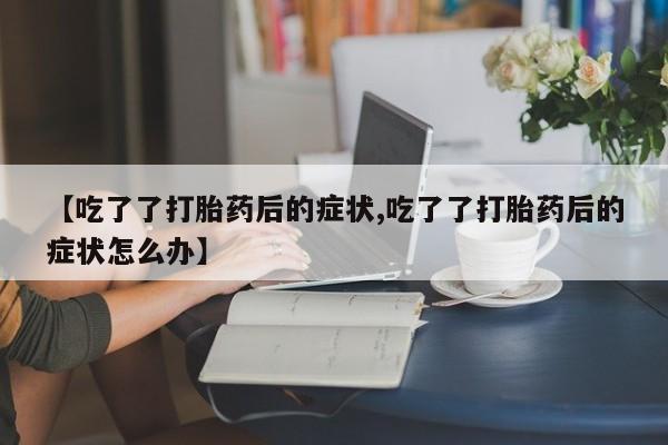 售米非司酮片包邮【吃了了打胎药后的症状,吃了了打胎药后的症状怎么办】